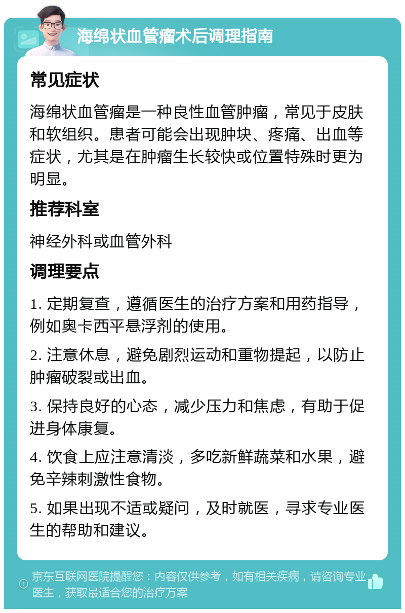 海绵状血管瘤术后调理指南 常见症状 海绵状血管瘤是一种良性血管肿瘤，常见于皮肤和软组织。患者可能会出现肿块、疼痛、出血等症状，尤其是在肿瘤生长较快或位置特殊时更为明显。 推荐科室 神经外科或血管外科 调理要点 1. 定期复查，遵循医生的治疗方案和用药指导，例如奥卡西平悬浮剂的使用。 2. 注意休息，避免剧烈运动和重物提起，以防止肿瘤破裂或出血。 3. 保持良好的心态，减少压力和焦虑，有助于促进身体康复。 4. 饮食上应注意清淡，多吃新鲜蔬菜和水果，避免辛辣刺激性食物。 5. 如果出现不适或疑问，及时就医，寻求专业医生的帮助和建议。