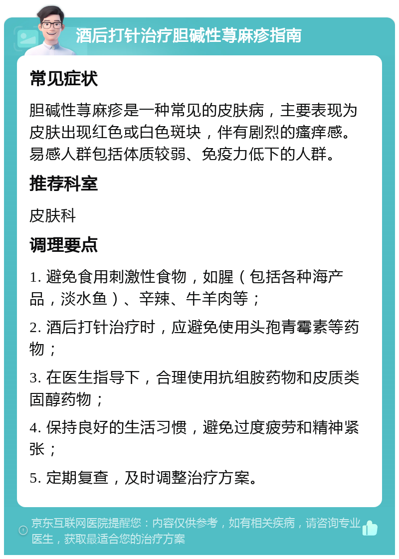 酒后打针治疗胆碱性荨麻疹指南 常见症状 胆碱性荨麻疹是一种常见的皮肤病，主要表现为皮肤出现红色或白色斑块，伴有剧烈的瘙痒感。易感人群包括体质较弱、免疫力低下的人群。 推荐科室 皮肤科 调理要点 1. 避免食用刺激性食物，如腥（包括各种海产品，淡水鱼）、辛辣、牛羊肉等； 2. 酒后打针治疗时，应避免使用头孢青霉素等药物； 3. 在医生指导下，合理使用抗组胺药物和皮质类固醇药物； 4. 保持良好的生活习惯，避免过度疲劳和精神紧张； 5. 定期复查，及时调整治疗方案。