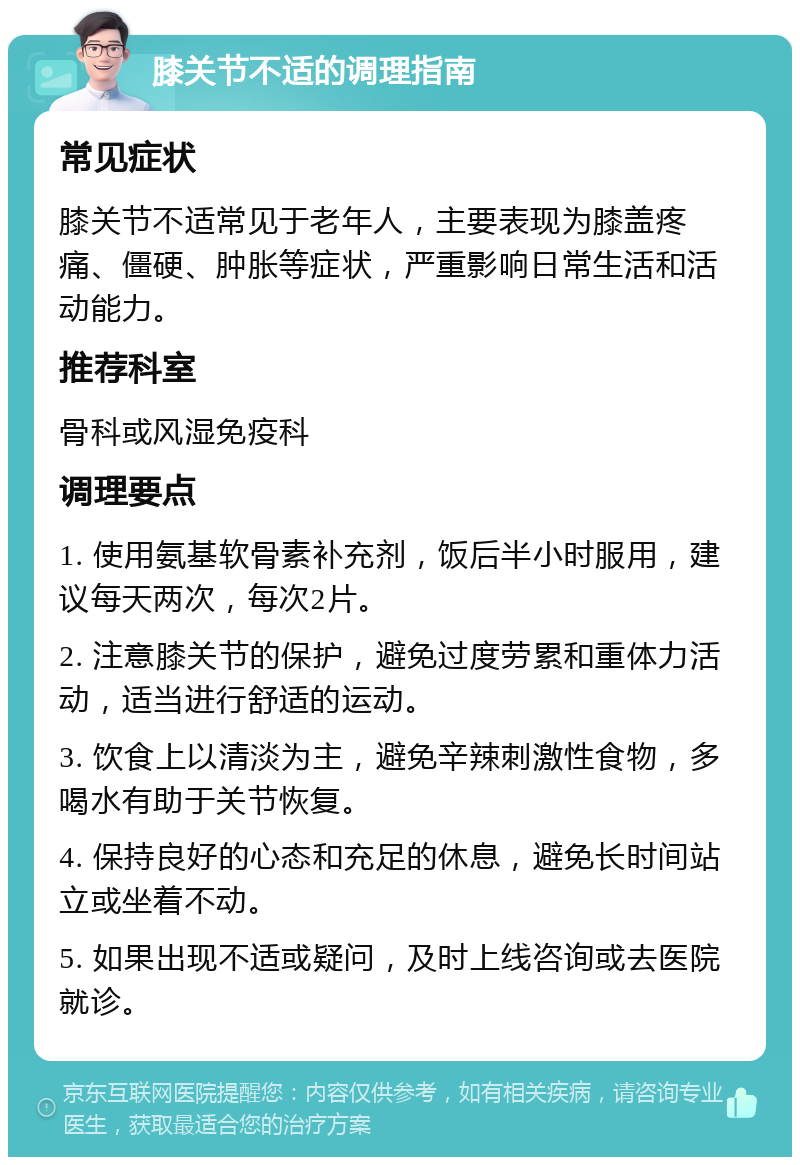 膝关节不适的调理指南 常见症状 膝关节不适常见于老年人，主要表现为膝盖疼痛、僵硬、肿胀等症状，严重影响日常生活和活动能力。 推荐科室 骨科或风湿免疫科 调理要点 1. 使用氨基软骨素补充剂，饭后半小时服用，建议每天两次，每次2片。 2. 注意膝关节的保护，避免过度劳累和重体力活动，适当进行舒适的运动。 3. 饮食上以清淡为主，避免辛辣刺激性食物，多喝水有助于关节恢复。 4. 保持良好的心态和充足的休息，避免长时间站立或坐着不动。 5. 如果出现不适或疑问，及时上线咨询或去医院就诊。