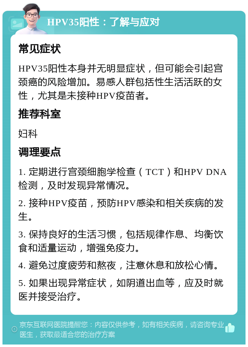 HPV35阳性：了解与应对 常见症状 HPV35阳性本身并无明显症状，但可能会引起宫颈癌的风险增加。易感人群包括性生活活跃的女性，尤其是未接种HPV疫苗者。 推荐科室 妇科 调理要点 1. 定期进行宫颈细胞学检查（TCT）和HPV DNA检测，及时发现异常情况。 2. 接种HPV疫苗，预防HPV感染和相关疾病的发生。 3. 保持良好的生活习惯，包括规律作息、均衡饮食和适量运动，增强免疫力。 4. 避免过度疲劳和熬夜，注意休息和放松心情。 5. 如果出现异常症状，如阴道出血等，应及时就医并接受治疗。