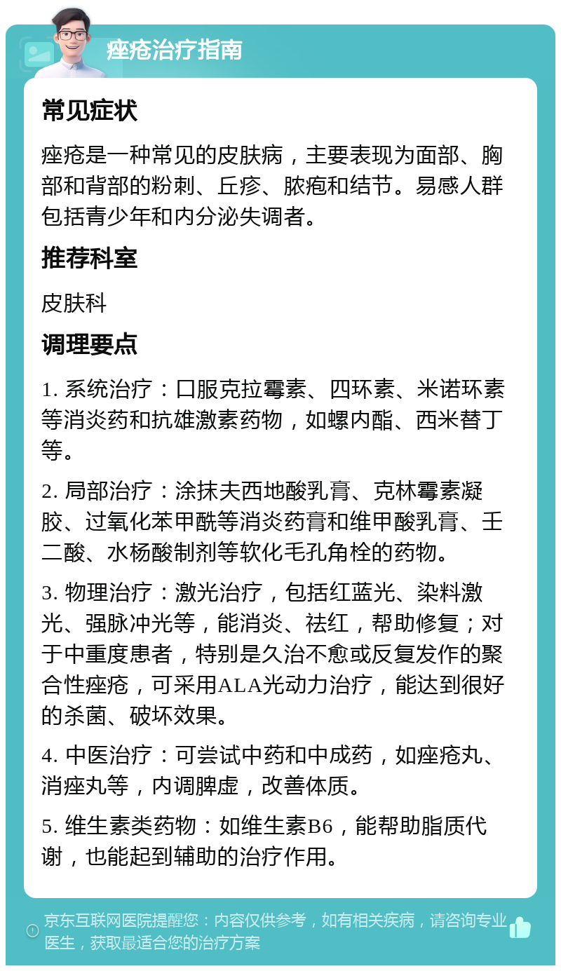 痤疮治疗指南 常见症状 痤疮是一种常见的皮肤病，主要表现为面部、胸部和背部的粉刺、丘疹、脓疱和结节。易感人群包括青少年和内分泌失调者。 推荐科室 皮肤科 调理要点 1. 系统治疗：口服克拉霉素、四环素、米诺环素等消炎药和抗雄激素药物，如螺内酯、西米替丁等。 2. 局部治疗：涂抹夫西地酸乳膏、克林霉素凝胶、过氧化苯甲酰等消炎药膏和维甲酸乳膏、壬二酸、水杨酸制剂等软化毛孔角栓的药物。 3. 物理治疗：激光治疗，包括红蓝光、染料激光、强脉冲光等，能消炎、祛红，帮助修复；对于中重度患者，特别是久治不愈或反复发作的聚合性痤疮，可采用ALA光动力治疗，能达到很好的杀菌、破坏效果。 4. 中医治疗：可尝试中药和中成药，如痤疮丸、消痤丸等，内调脾虚，改善体质。 5. 维生素类药物：如维生素B6，能帮助脂质代谢，也能起到辅助的治疗作用。