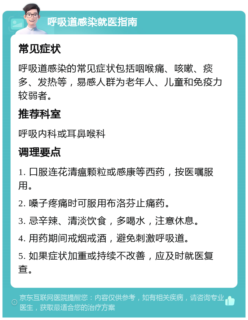 呼吸道感染就医指南 常见症状 呼吸道感染的常见症状包括咽喉痛、咳嗽、痰多、发热等，易感人群为老年人、儿童和免疫力较弱者。 推荐科室 呼吸内科或耳鼻喉科 调理要点 1. 口服连花清瘟颗粒或感康等西药，按医嘱服用。 2. 嗓子疼痛时可服用布洛芬止痛药。 3. 忌辛辣、清淡饮食，多喝水，注意休息。 4. 用药期间戒烟戒酒，避免刺激呼吸道。 5. 如果症状加重或持续不改善，应及时就医复查。