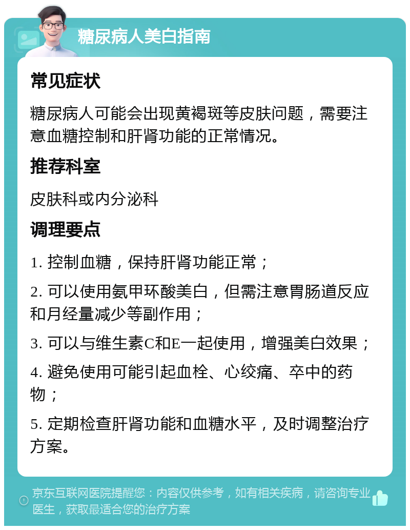 糖尿病人美白指南 常见症状 糖尿病人可能会出现黄褐斑等皮肤问题，需要注意血糖控制和肝肾功能的正常情况。 推荐科室 皮肤科或内分泌科 调理要点 1. 控制血糖，保持肝肾功能正常； 2. 可以使用氨甲环酸美白，但需注意胃肠道反应和月经量减少等副作用； 3. 可以与维生素C和E一起使用，增强美白效果； 4. 避免使用可能引起血栓、心绞痛、卒中的药物； 5. 定期检查肝肾功能和血糖水平，及时调整治疗方案。