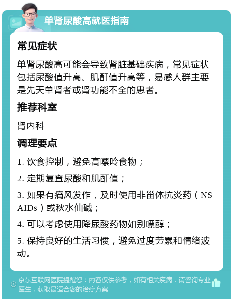 单肾尿酸高就医指南 常见症状 单肾尿酸高可能会导致肾脏基础疾病，常见症状包括尿酸值升高、肌酐值升高等，易感人群主要是先天单肾者或肾功能不全的患者。 推荐科室 肾内科 调理要点 1. 饮食控制，避免高嘌呤食物； 2. 定期复查尿酸和肌酐值； 3. 如果有痛风发作，及时使用非甾体抗炎药（NSAIDs）或秋水仙碱； 4. 可以考虑使用降尿酸药物如别嘌醇； 5. 保持良好的生活习惯，避免过度劳累和情绪波动。