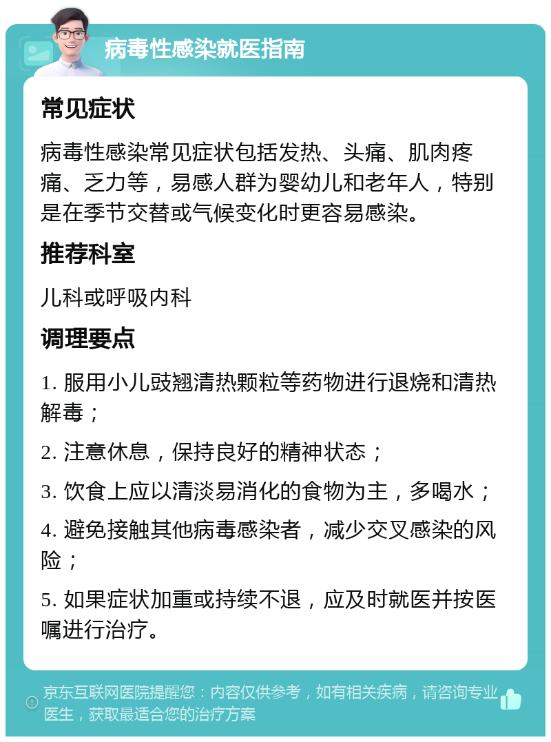 病毒性感染就医指南 常见症状 病毒性感染常见症状包括发热、头痛、肌肉疼痛、乏力等，易感人群为婴幼儿和老年人，特别是在季节交替或气候变化时更容易感染。 推荐科室 儿科或呼吸内科 调理要点 1. 服用小儿豉翘清热颗粒等药物进行退烧和清热解毒； 2. 注意休息，保持良好的精神状态； 3. 饮食上应以清淡易消化的食物为主，多喝水； 4. 避免接触其他病毒感染者，减少交叉感染的风险； 5. 如果症状加重或持续不退，应及时就医并按医嘱进行治疗。