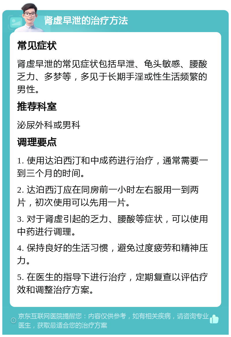 肾虚早泄的治疗方法 常见症状 肾虚早泄的常见症状包括早泄、龟头敏感、腰酸乏力、多梦等，多见于长期手淫或性生活频繁的男性。 推荐科室 泌尿外科或男科 调理要点 1. 使用达泊西汀和中成药进行治疗，通常需要一到三个月的时间。 2. 达泊西汀应在同房前一小时左右服用一到两片，初次使用可以先用一片。 3. 对于肾虚引起的乏力、腰酸等症状，可以使用中药进行调理。 4. 保持良好的生活习惯，避免过度疲劳和精神压力。 5. 在医生的指导下进行治疗，定期复查以评估疗效和调整治疗方案。