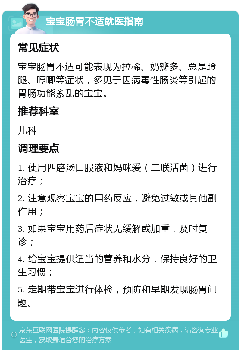 宝宝肠胃不适就医指南 常见症状 宝宝肠胃不适可能表现为拉稀、奶瓣多、总是蹬腿、哼唧等症状，多见于因病毒性肠炎等引起的胃肠功能紊乱的宝宝。 推荐科室 儿科 调理要点 1. 使用四磨汤口服液和妈咪爱（二联活菌）进行治疗； 2. 注意观察宝宝的用药反应，避免过敏或其他副作用； 3. 如果宝宝用药后症状无缓解或加重，及时复诊； 4. 给宝宝提供适当的营养和水分，保持良好的卫生习惯； 5. 定期带宝宝进行体检，预防和早期发现肠胃问题。