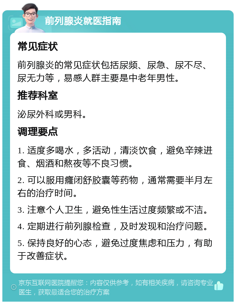 前列腺炎就医指南 常见症状 前列腺炎的常见症状包括尿频、尿急、尿不尽、尿无力等，易感人群主要是中老年男性。 推荐科室 泌尿外科或男科。 调理要点 1. 适度多喝水，多活动，清淡饮食，避免辛辣进食、烟酒和熬夜等不良习惯。 2. 可以服用癃闭舒胶囊等药物，通常需要半月左右的治疗时间。 3. 注意个人卫生，避免性生活过度频繁或不洁。 4. 定期进行前列腺检查，及时发现和治疗问题。 5. 保持良好的心态，避免过度焦虑和压力，有助于改善症状。