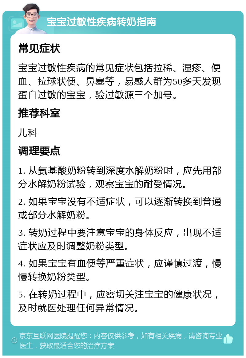 宝宝过敏性疾病转奶指南 常见症状 宝宝过敏性疾病的常见症状包括拉稀、湿疹、便血、拉球状便、鼻塞等，易感人群为50多天发现蛋白过敏的宝宝，验过敏源三个加号。 推荐科室 儿科 调理要点 1. 从氨基酸奶粉转到深度水解奶粉时，应先用部分水解奶粉试验，观察宝宝的耐受情况。 2. 如果宝宝没有不适症状，可以逐渐转换到普通或部分水解奶粉。 3. 转奶过程中要注意宝宝的身体反应，出现不适症状应及时调整奶粉类型。 4. 如果宝宝有血便等严重症状，应谨慎过渡，慢慢转换奶粉类型。 5. 在转奶过程中，应密切关注宝宝的健康状况，及时就医处理任何异常情况。