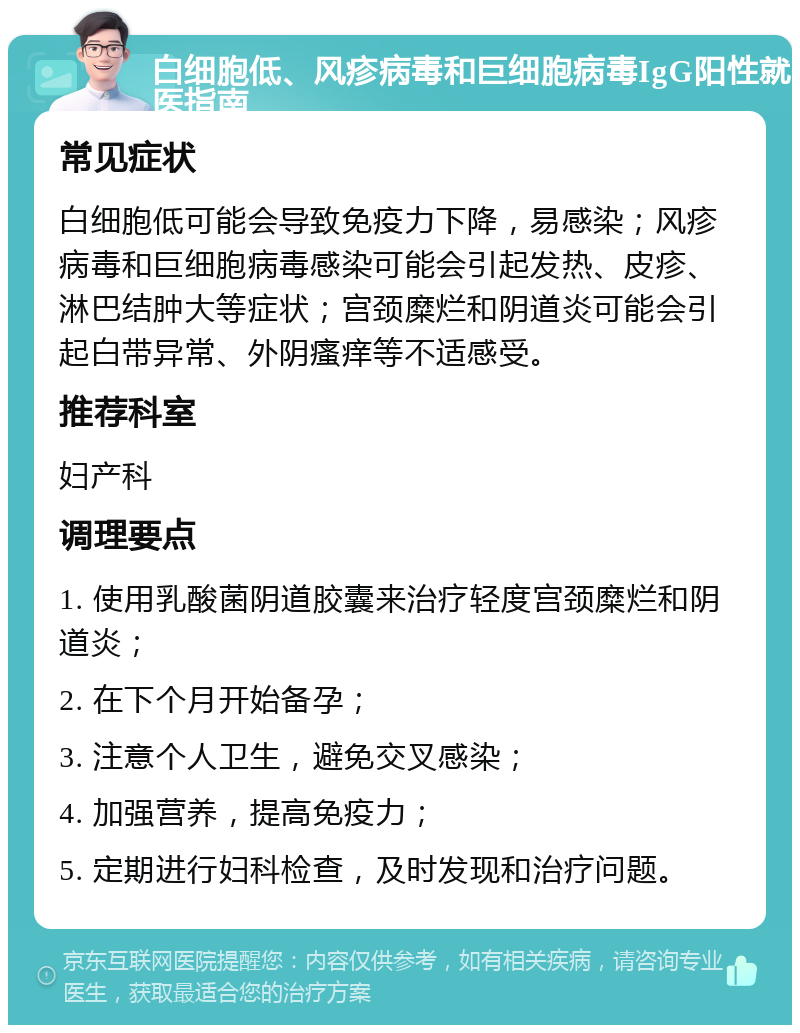 白细胞低、风疹病毒和巨细胞病毒IgG阳性就医指南 常见症状 白细胞低可能会导致免疫力下降，易感染；风疹病毒和巨细胞病毒感染可能会引起发热、皮疹、淋巴结肿大等症状；宫颈糜烂和阴道炎可能会引起白带异常、外阴瘙痒等不适感受。 推荐科室 妇产科 调理要点 1. 使用乳酸菌阴道胶囊来治疗轻度宫颈糜烂和阴道炎； 2. 在下个月开始备孕； 3. 注意个人卫生，避免交叉感染； 4. 加强营养，提高免疫力； 5. 定期进行妇科检查，及时发现和治疗问题。