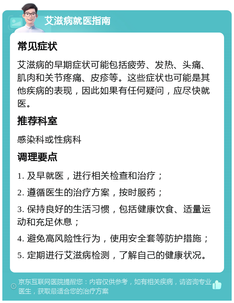 艾滋病就医指南 常见症状 艾滋病的早期症状可能包括疲劳、发热、头痛、肌肉和关节疼痛、皮疹等。这些症状也可能是其他疾病的表现，因此如果有任何疑问，应尽快就医。 推荐科室 感染科或性病科 调理要点 1. 及早就医，进行相关检查和治疗； 2. 遵循医生的治疗方案，按时服药； 3. 保持良好的生活习惯，包括健康饮食、适量运动和充足休息； 4. 避免高风险性行为，使用安全套等防护措施； 5. 定期进行艾滋病检测，了解自己的健康状况。