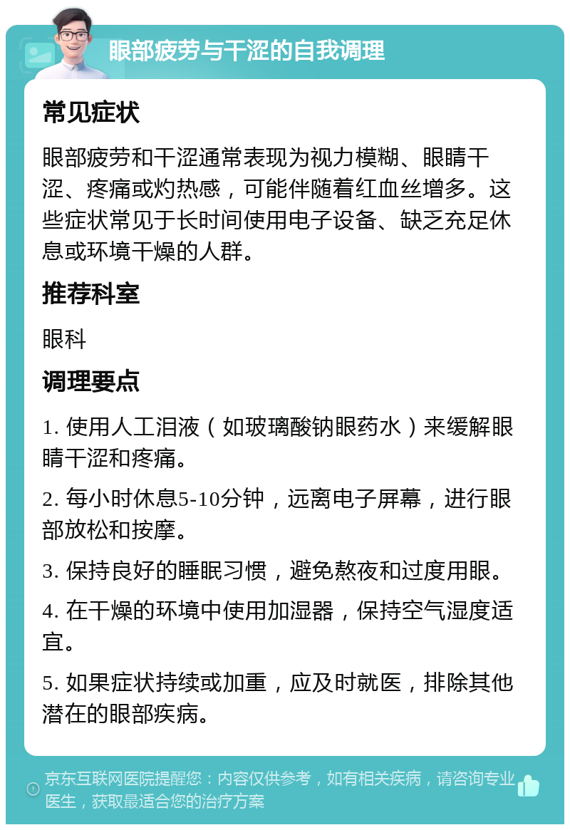 眼部疲劳与干涩的自我调理 常见症状 眼部疲劳和干涩通常表现为视力模糊、眼睛干涩、疼痛或灼热感，可能伴随着红血丝增多。这些症状常见于长时间使用电子设备、缺乏充足休息或环境干燥的人群。 推荐科室 眼科 调理要点 1. 使用人工泪液（如玻璃酸钠眼药水）来缓解眼睛干涩和疼痛。 2. 每小时休息5-10分钟，远离电子屏幕，进行眼部放松和按摩。 3. 保持良好的睡眠习惯，避免熬夜和过度用眼。 4. 在干燥的环境中使用加湿器，保持空气湿度适宜。 5. 如果症状持续或加重，应及时就医，排除其他潜在的眼部疾病。