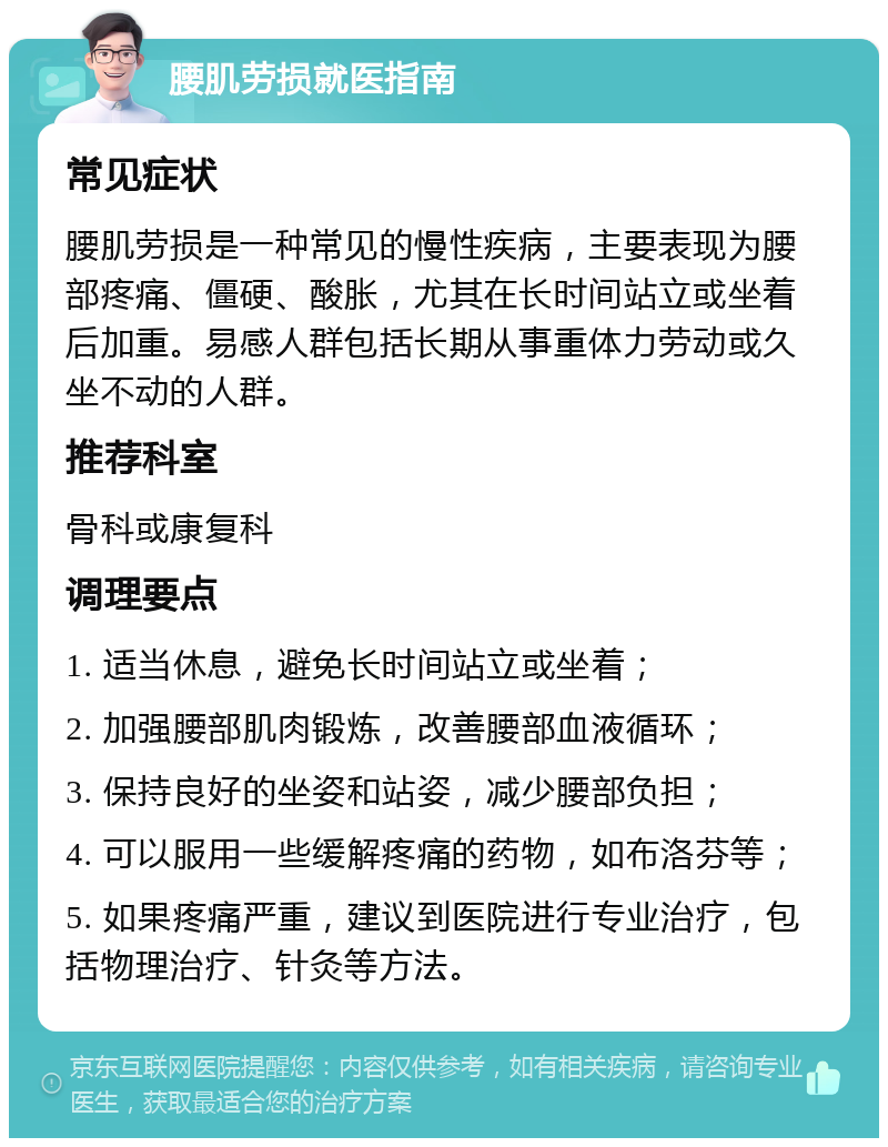 腰肌劳损就医指南 常见症状 腰肌劳损是一种常见的慢性疾病，主要表现为腰部疼痛、僵硬、酸胀，尤其在长时间站立或坐着后加重。易感人群包括长期从事重体力劳动或久坐不动的人群。 推荐科室 骨科或康复科 调理要点 1. 适当休息，避免长时间站立或坐着； 2. 加强腰部肌肉锻炼，改善腰部血液循环； 3. 保持良好的坐姿和站姿，减少腰部负担； 4. 可以服用一些缓解疼痛的药物，如布洛芬等； 5. 如果疼痛严重，建议到医院进行专业治疗，包括物理治疗、针灸等方法。