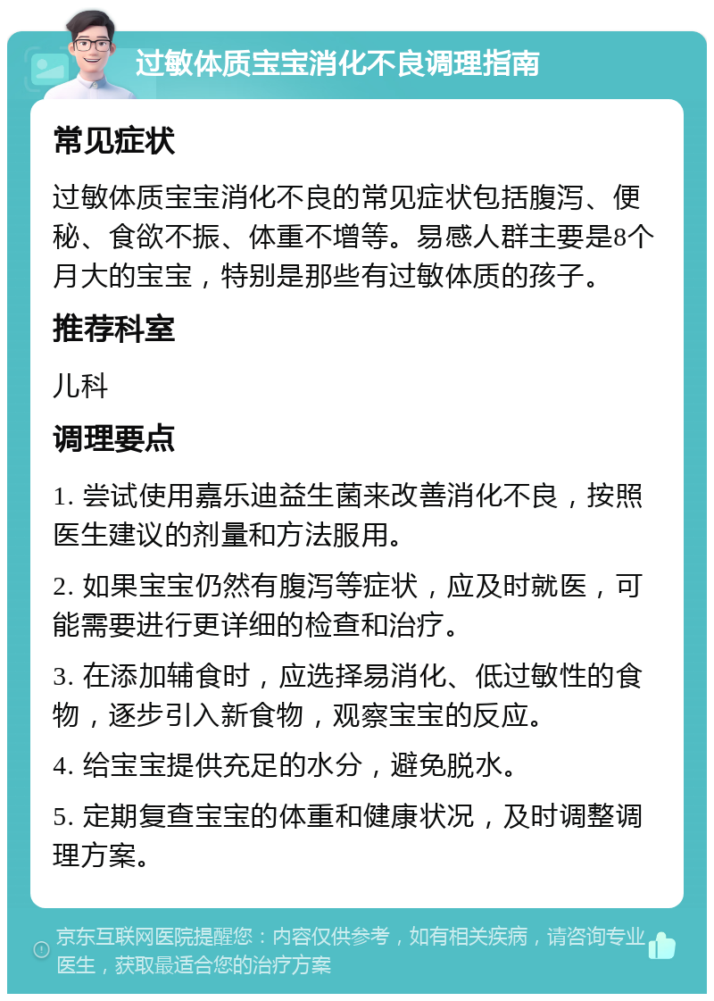 过敏体质宝宝消化不良调理指南 常见症状 过敏体质宝宝消化不良的常见症状包括腹泻、便秘、食欲不振、体重不增等。易感人群主要是8个月大的宝宝，特别是那些有过敏体质的孩子。 推荐科室 儿科 调理要点 1. 尝试使用嘉乐迪益生菌来改善消化不良，按照医生建议的剂量和方法服用。 2. 如果宝宝仍然有腹泻等症状，应及时就医，可能需要进行更详细的检查和治疗。 3. 在添加辅食时，应选择易消化、低过敏性的食物，逐步引入新食物，观察宝宝的反应。 4. 给宝宝提供充足的水分，避免脱水。 5. 定期复查宝宝的体重和健康状况，及时调整调理方案。