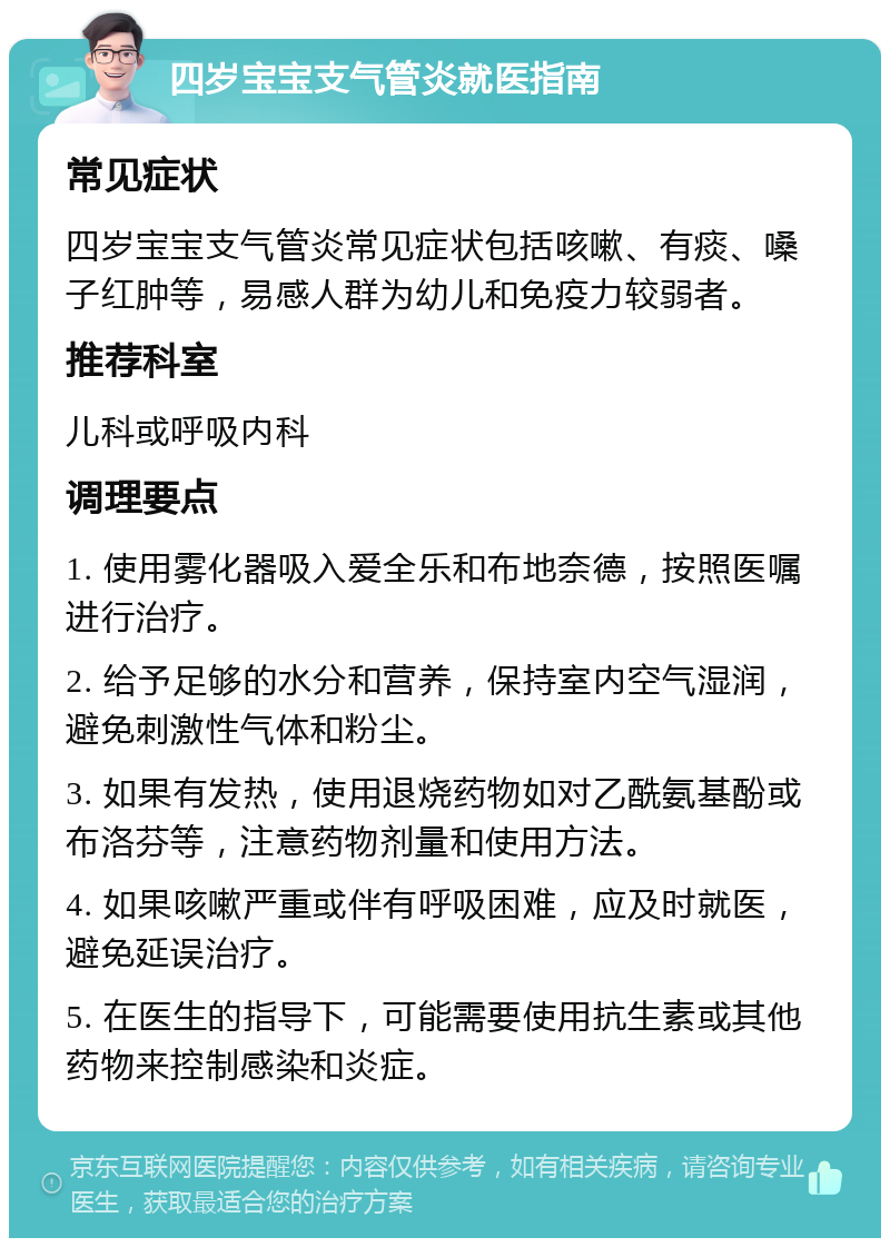 四岁宝宝支气管炎就医指南 常见症状 四岁宝宝支气管炎常见症状包括咳嗽、有痰、嗓子红肿等，易感人群为幼儿和免疫力较弱者。 推荐科室 儿科或呼吸内科 调理要点 1. 使用雾化器吸入爱全乐和布地奈德，按照医嘱进行治疗。 2. 给予足够的水分和营养，保持室内空气湿润，避免刺激性气体和粉尘。 3. 如果有发热，使用退烧药物如对乙酰氨基酚或布洛芬等，注意药物剂量和使用方法。 4. 如果咳嗽严重或伴有呼吸困难，应及时就医，避免延误治疗。 5. 在医生的指导下，可能需要使用抗生素或其他药物来控制感染和炎症。