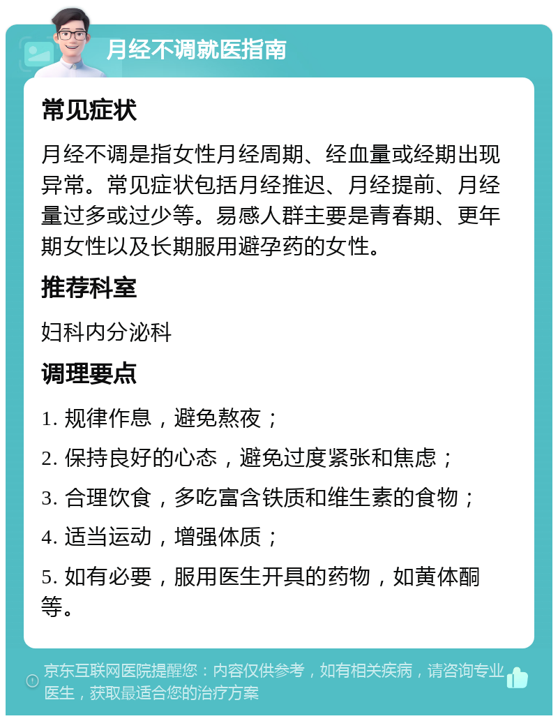 月经不调就医指南 常见症状 月经不调是指女性月经周期、经血量或经期出现异常。常见症状包括月经推迟、月经提前、月经量过多或过少等。易感人群主要是青春期、更年期女性以及长期服用避孕药的女性。 推荐科室 妇科内分泌科 调理要点 1. 规律作息，避免熬夜； 2. 保持良好的心态，避免过度紧张和焦虑； 3. 合理饮食，多吃富含铁质和维生素的食物； 4. 适当运动，增强体质； 5. 如有必要，服用医生开具的药物，如黄体酮等。