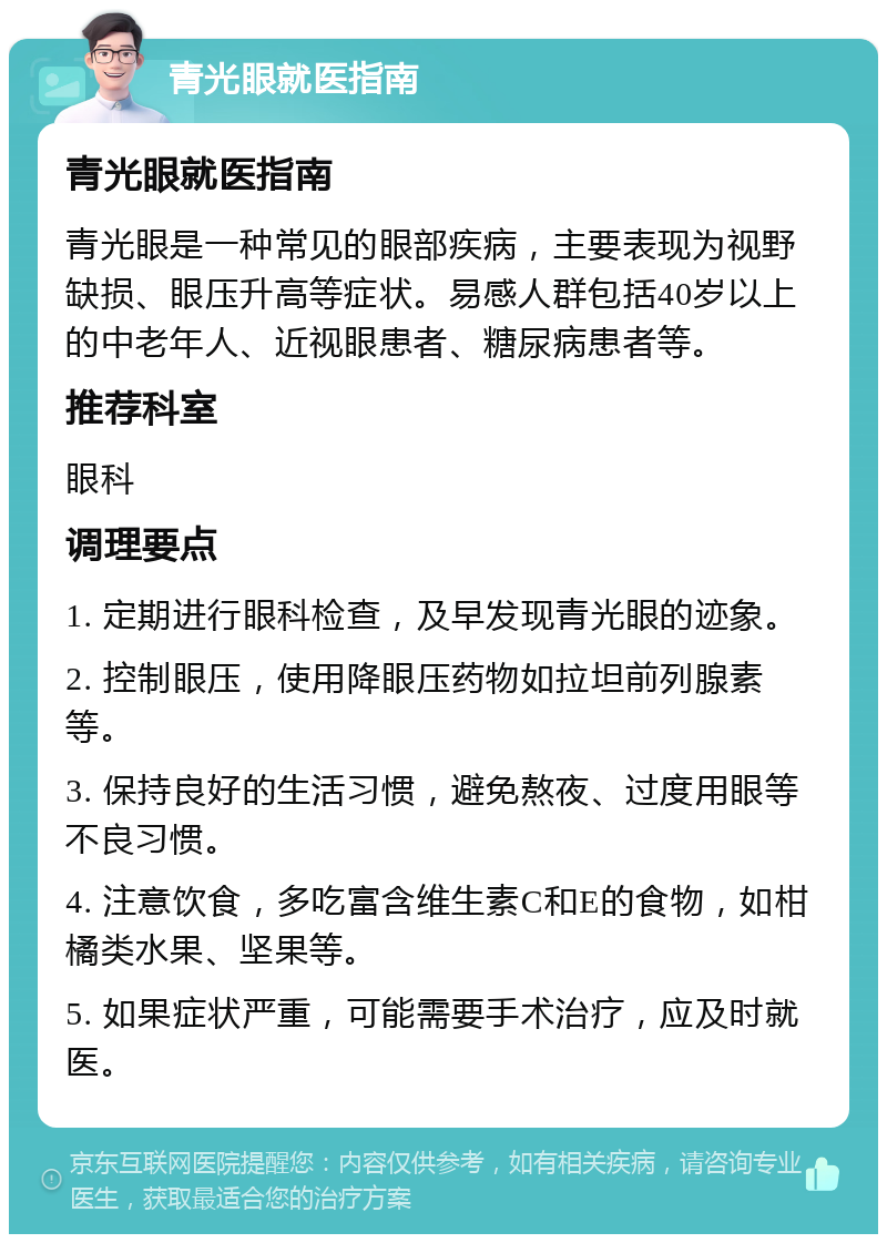 青光眼就医指南 青光眼就医指南 青光眼是一种常见的眼部疾病，主要表现为视野缺损、眼压升高等症状。易感人群包括40岁以上的中老年人、近视眼患者、糖尿病患者等。 推荐科室 眼科 调理要点 1. 定期进行眼科检查，及早发现青光眼的迹象。 2. 控制眼压，使用降眼压药物如拉坦前列腺素等。 3. 保持良好的生活习惯，避免熬夜、过度用眼等不良习惯。 4. 注意饮食，多吃富含维生素C和E的食物，如柑橘类水果、坚果等。 5. 如果症状严重，可能需要手术治疗，应及时就医。