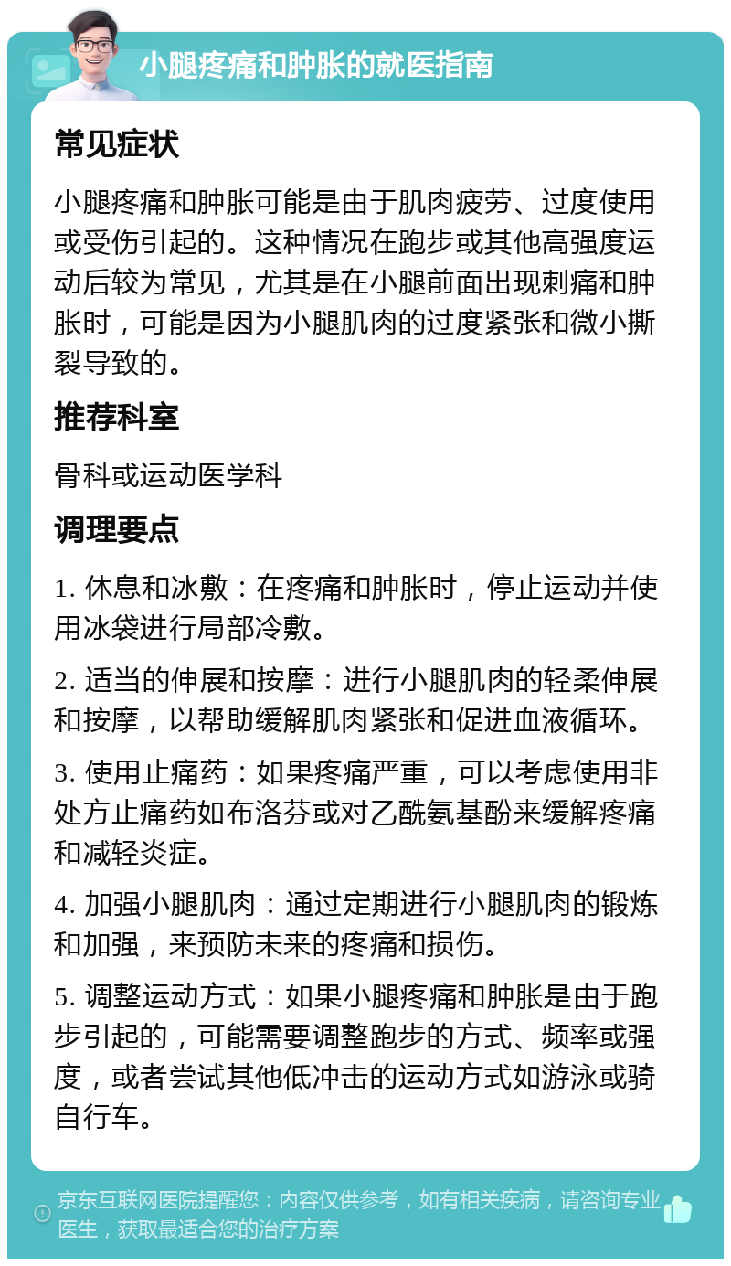 小腿疼痛和肿胀的就医指南 常见症状 小腿疼痛和肿胀可能是由于肌肉疲劳、过度使用或受伤引起的。这种情况在跑步或其他高强度运动后较为常见，尤其是在小腿前面出现刺痛和肿胀时，可能是因为小腿肌肉的过度紧张和微小撕裂导致的。 推荐科室 骨科或运动医学科 调理要点 1. 休息和冰敷：在疼痛和肿胀时，停止运动并使用冰袋进行局部冷敷。 2. 适当的伸展和按摩：进行小腿肌肉的轻柔伸展和按摩，以帮助缓解肌肉紧张和促进血液循环。 3. 使用止痛药：如果疼痛严重，可以考虑使用非处方止痛药如布洛芬或对乙酰氨基酚来缓解疼痛和减轻炎症。 4. 加强小腿肌肉：通过定期进行小腿肌肉的锻炼和加强，来预防未来的疼痛和损伤。 5. 调整运动方式：如果小腿疼痛和肿胀是由于跑步引起的，可能需要调整跑步的方式、频率或强度，或者尝试其他低冲击的运动方式如游泳或骑自行车。