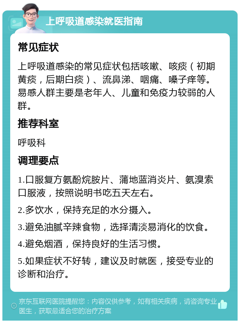 上呼吸道感染就医指南 常见症状 上呼吸道感染的常见症状包括咳嗽、咳痰（初期黄痰，后期白痰）、流鼻涕、咽痛、嗓子痒等。易感人群主要是老年人、儿童和免疫力较弱的人群。 推荐科室 呼吸科 调理要点 1.口服复方氨酚烷胺片、蒲地蓝消炎片、氨溴索口服液，按照说明书吃五天左右。 2.多饮水，保持充足的水分摄入。 3.避免油腻辛辣食物，选择清淡易消化的饮食。 4.避免烟酒，保持良好的生活习惯。 5.如果症状不好转，建议及时就医，接受专业的诊断和治疗。