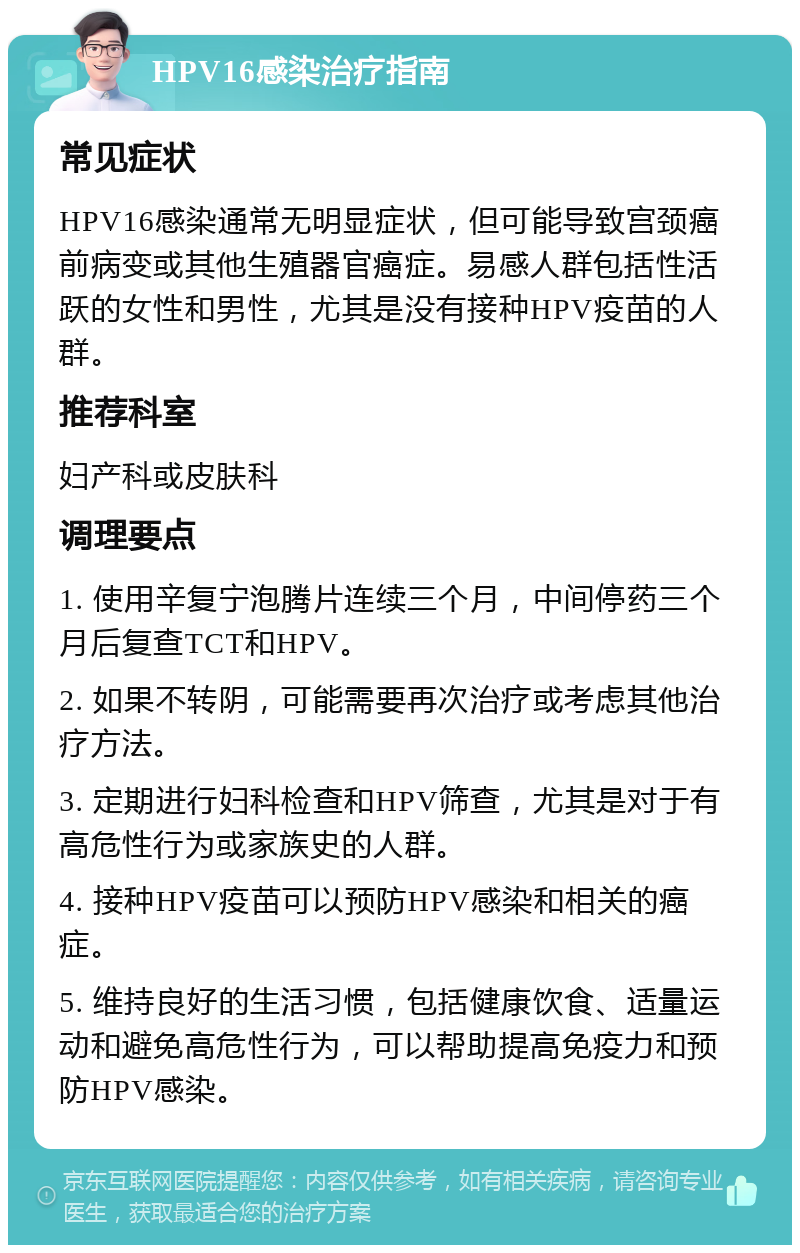 HPV16感染治疗指南 常见症状 HPV16感染通常无明显症状，但可能导致宫颈癌前病变或其他生殖器官癌症。易感人群包括性活跃的女性和男性，尤其是没有接种HPV疫苗的人群。 推荐科室 妇产科或皮肤科 调理要点 1. 使用辛复宁泡腾片连续三个月，中间停药三个月后复查TCT和HPV。 2. 如果不转阴，可能需要再次治疗或考虑其他治疗方法。 3. 定期进行妇科检查和HPV筛查，尤其是对于有高危性行为或家族史的人群。 4. 接种HPV疫苗可以预防HPV感染和相关的癌症。 5. 维持良好的生活习惯，包括健康饮食、适量运动和避免高危性行为，可以帮助提高免疫力和预防HPV感染。