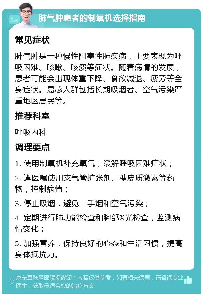 肺气肿患者的制氧机选择指南 常见症状 肺气肿是一种慢性阻塞性肺疾病，主要表现为呼吸困难、咳嗽、咳痰等症状。随着病情的发展，患者可能会出现体重下降、食欲减退、疲劳等全身症状。易感人群包括长期吸烟者、空气污染严重地区居民等。 推荐科室 呼吸内科 调理要点 1. 使用制氧机补充氧气，缓解呼吸困难症状； 2. 遵医嘱使用支气管扩张剂、糖皮质激素等药物，控制病情； 3. 停止吸烟，避免二手烟和空气污染； 4. 定期进行肺功能检查和胸部X光检查，监测病情变化； 5. 加强营养，保持良好的心态和生活习惯，提高身体抵抗力。