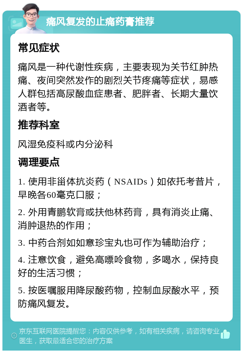 痛风复发的止痛药膏推荐 常见症状 痛风是一种代谢性疾病，主要表现为关节红肿热痛、夜间突然发作的剧烈关节疼痛等症状，易感人群包括高尿酸血症患者、肥胖者、长期大量饮酒者等。 推荐科室 风湿免疫科或内分泌科 调理要点 1. 使用非甾体抗炎药（NSAIDs）如依托考昔片，早晚各60毫克口服； 2. 外用青鹏软膏或扶他林药膏，具有消炎止痛、消肿退热的作用； 3. 中药合剂如如意珍宝丸也可作为辅助治疗； 4. 注意饮食，避免高嘌呤食物，多喝水，保持良好的生活习惯； 5. 按医嘱服用降尿酸药物，控制血尿酸水平，预防痛风复发。