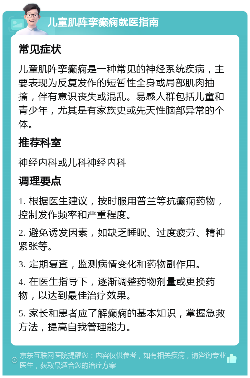 儿童肌阵挛癫痫就医指南 常见症状 儿童肌阵挛癫痫是一种常见的神经系统疾病，主要表现为反复发作的短暂性全身或局部肌肉抽搐，伴有意识丧失或混乱。易感人群包括儿童和青少年，尤其是有家族史或先天性脑部异常的个体。 推荐科室 神经内科或儿科神经内科 调理要点 1. 根据医生建议，按时服用普兰等抗癫痫药物，控制发作频率和严重程度。 2. 避免诱发因素，如缺乏睡眠、过度疲劳、精神紧张等。 3. 定期复查，监测病情变化和药物副作用。 4. 在医生指导下，逐渐调整药物剂量或更换药物，以达到最佳治疗效果。 5. 家长和患者应了解癫痫的基本知识，掌握急救方法，提高自我管理能力。