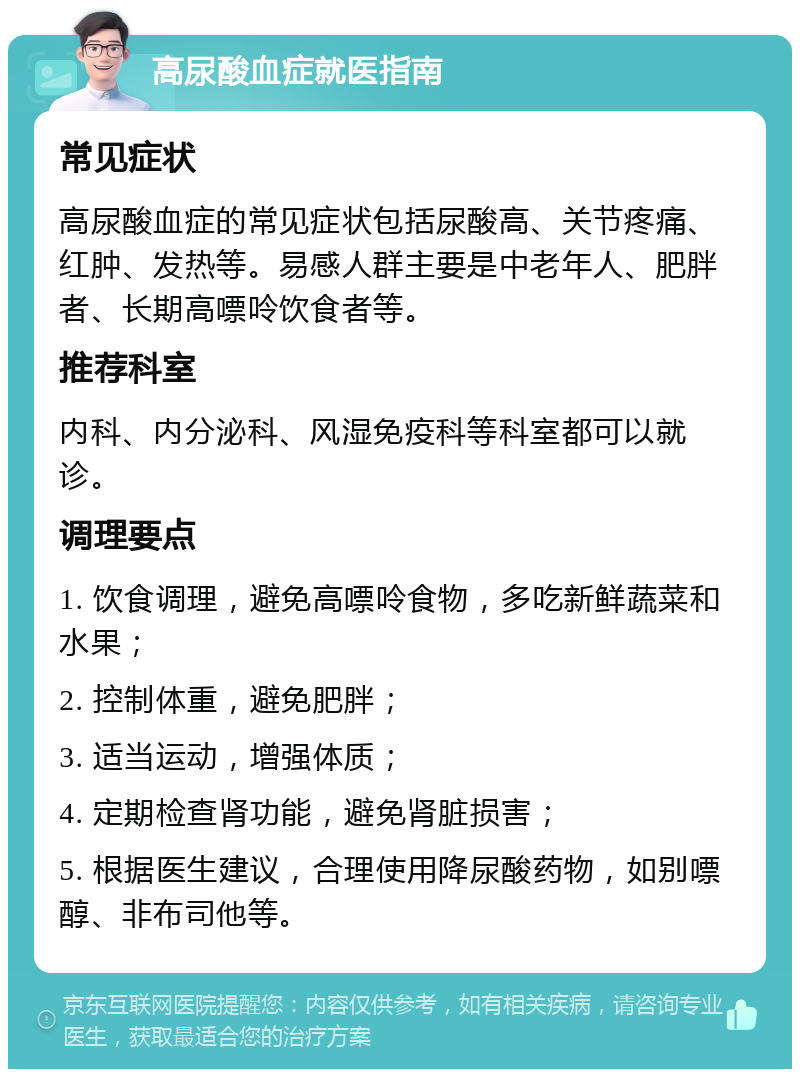 高尿酸血症就医指南 常见症状 高尿酸血症的常见症状包括尿酸高、关节疼痛、红肿、发热等。易感人群主要是中老年人、肥胖者、长期高嘌呤饮食者等。 推荐科室 内科、内分泌科、风湿免疫科等科室都可以就诊。 调理要点 1. 饮食调理，避免高嘌呤食物，多吃新鲜蔬菜和水果； 2. 控制体重，避免肥胖； 3. 适当运动，增强体质； 4. 定期检查肾功能，避免肾脏损害； 5. 根据医生建议，合理使用降尿酸药物，如别嘌醇、非布司他等。