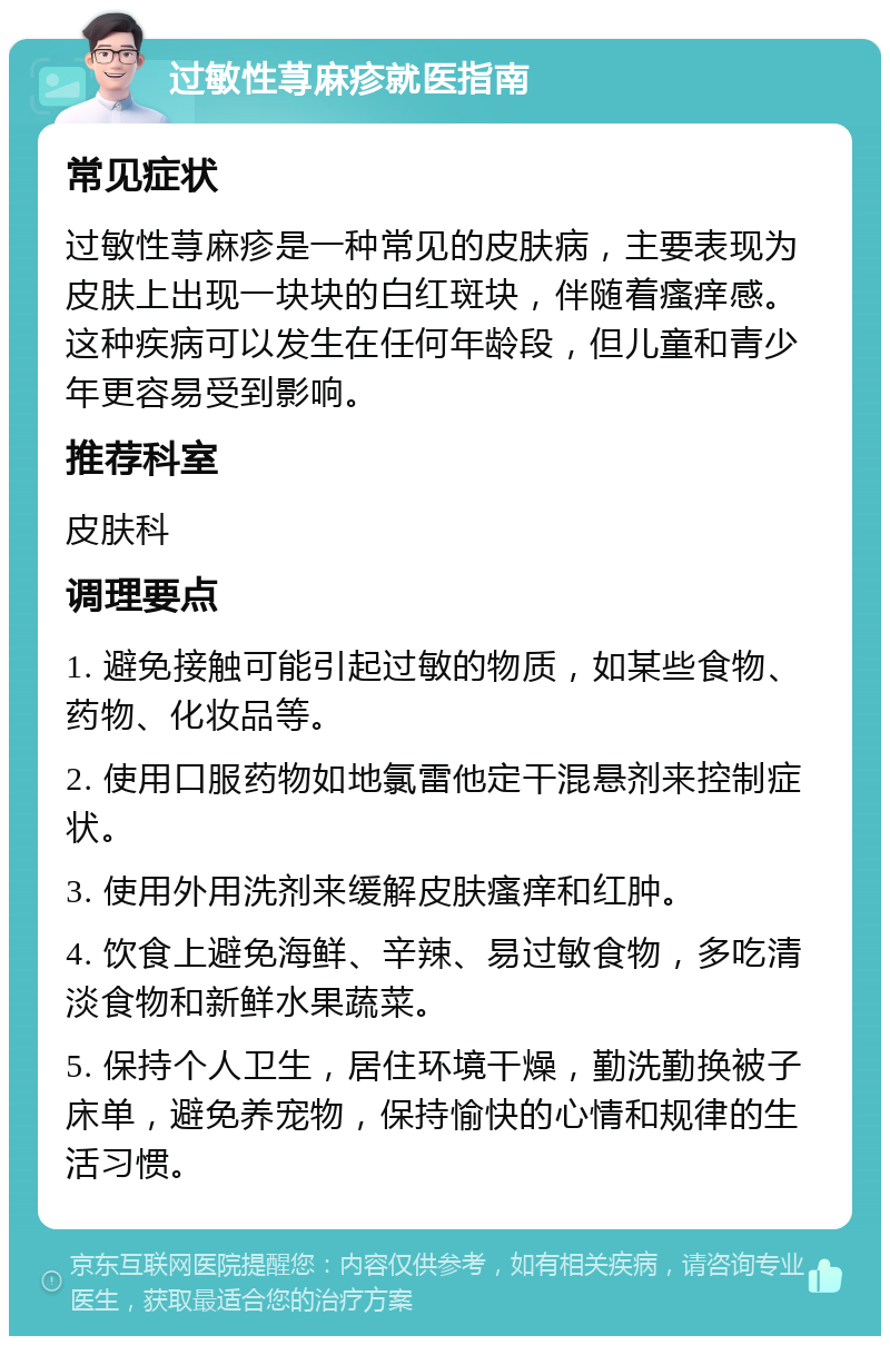 过敏性荨麻疹就医指南 常见症状 过敏性荨麻疹是一种常见的皮肤病，主要表现为皮肤上出现一块块的白红斑块，伴随着瘙痒感。这种疾病可以发生在任何年龄段，但儿童和青少年更容易受到影响。 推荐科室 皮肤科 调理要点 1. 避免接触可能引起过敏的物质，如某些食物、药物、化妆品等。 2. 使用口服药物如地氯雷他定干混悬剂来控制症状。 3. 使用外用洗剂来缓解皮肤瘙痒和红肿。 4. 饮食上避免海鲜、辛辣、易过敏食物，多吃清淡食物和新鲜水果蔬菜。 5. 保持个人卫生，居住环境干燥，勤洗勤换被子床单，避免养宠物，保持愉快的心情和规律的生活习惯。