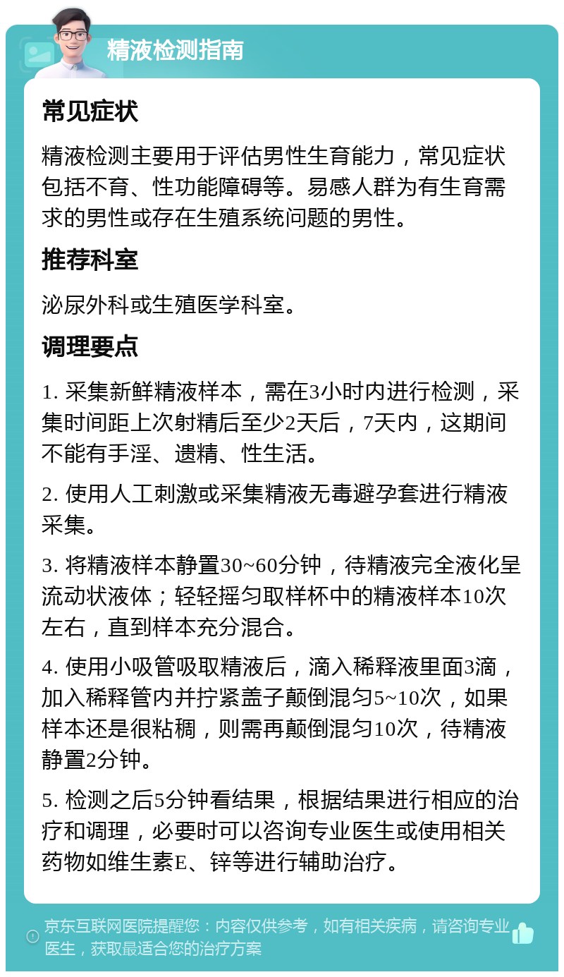 精液检测指南 常见症状 精液检测主要用于评估男性生育能力，常见症状包括不育、性功能障碍等。易感人群为有生育需求的男性或存在生殖系统问题的男性。 推荐科室 泌尿外科或生殖医学科室。 调理要点 1. 采集新鲜精液样本，需在3小时内进行检测，采集时间距上次射精后至少2天后，7天内，这期间不能有手淫、遗精、性生活。 2. 使用人工刺激或采集精液无毒避孕套进行精液采集。 3. 将精液样本静置30~60分钟，待精液完全液化呈流动状液体；轻轻摇匀取样杯中的精液样本10次左右，直到样本充分混合。 4. 使用小吸管吸取精液后，滴入稀释液里面3滴，加入稀释管内并拧紧盖子颠倒混匀5~10次，如果样本还是很粘稠，则需再颠倒混匀10次，待精液静置2分钟。 5. 检测之后5分钟看结果，根据结果进行相应的治疗和调理，必要时可以咨询专业医生或使用相关药物如维生素E、锌等进行辅助治疗。