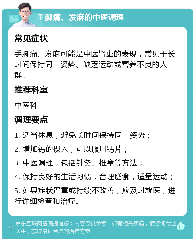 手脚痛、发麻的中医调理 常见症状 手脚痛、发麻可能是中医肾虚的表现，常见于长时间保持同一姿势、缺乏运动或营养不良的人群。 推荐科室 中医科 调理要点 1. 适当休息，避免长时间保持同一姿势； 2. 增加钙的摄入，可以服用钙片； 3. 中医调理，包括针灸、推拿等方法； 4. 保持良好的生活习惯，合理膳食，适量运动； 5. 如果症状严重或持续不改善，应及时就医，进行详细检查和治疗。