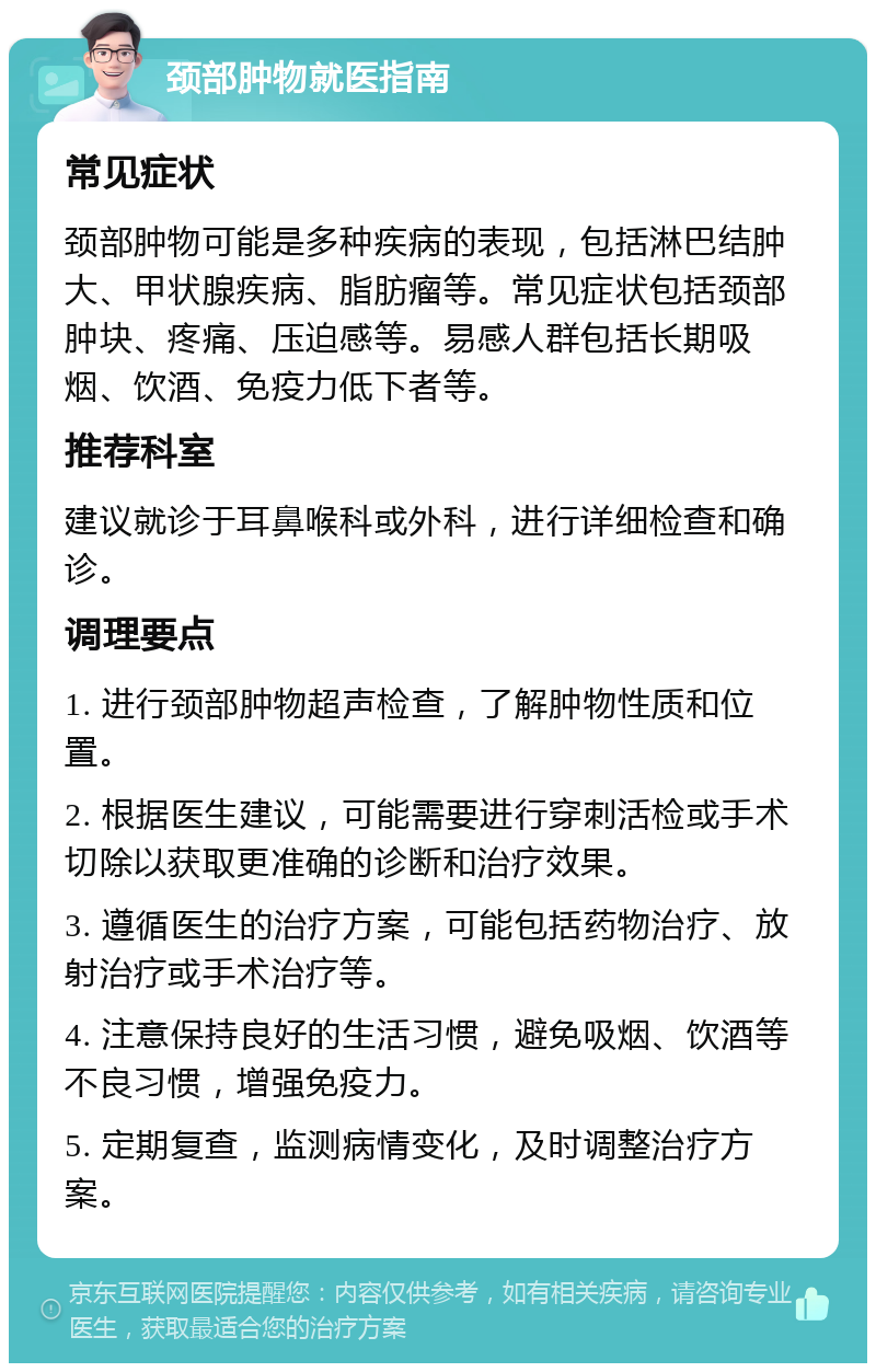 颈部肿物就医指南 常见症状 颈部肿物可能是多种疾病的表现，包括淋巴结肿大、甲状腺疾病、脂肪瘤等。常见症状包括颈部肿块、疼痛、压迫感等。易感人群包括长期吸烟、饮酒、免疫力低下者等。 推荐科室 建议就诊于耳鼻喉科或外科，进行详细检查和确诊。 调理要点 1. 进行颈部肿物超声检查，了解肿物性质和位置。 2. 根据医生建议，可能需要进行穿刺活检或手术切除以获取更准确的诊断和治疗效果。 3. 遵循医生的治疗方案，可能包括药物治疗、放射治疗或手术治疗等。 4. 注意保持良好的生活习惯，避免吸烟、饮酒等不良习惯，增强免疫力。 5. 定期复查，监测病情变化，及时调整治疗方案。