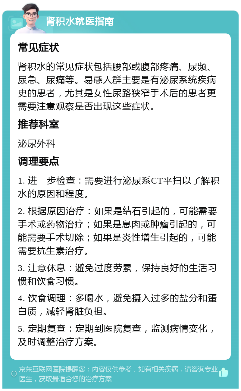 肾积水就医指南 常见症状 肾积水的常见症状包括腰部或腹部疼痛、尿频、尿急、尿痛等。易感人群主要是有泌尿系统疾病史的患者，尤其是女性尿路狭窄手术后的患者更需要注意观察是否出现这些症状。 推荐科室 泌尿外科 调理要点 1. 进一步检查：需要进行泌尿系CT平扫以了解积水的原因和程度。 2. 根据原因治疗：如果是结石引起的，可能需要手术或药物治疗；如果是息肉或肿瘤引起的，可能需要手术切除；如果是炎性增生引起的，可能需要抗生素治疗。 3. 注意休息：避免过度劳累，保持良好的生活习惯和饮食习惯。 4. 饮食调理：多喝水，避免摄入过多的盐分和蛋白质，减轻肾脏负担。 5. 定期复查：定期到医院复查，监测病情变化，及时调整治疗方案。