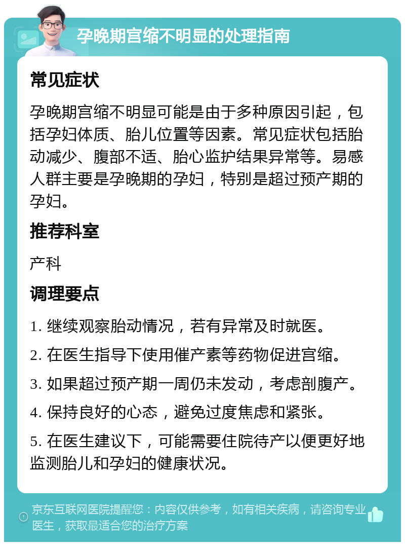 孕晚期宫缩不明显的处理指南 常见症状 孕晚期宫缩不明显可能是由于多种原因引起，包括孕妇体质、胎儿位置等因素。常见症状包括胎动减少、腹部不适、胎心监护结果异常等。易感人群主要是孕晚期的孕妇，特别是超过预产期的孕妇。 推荐科室 产科 调理要点 1. 继续观察胎动情况，若有异常及时就医。 2. 在医生指导下使用催产素等药物促进宫缩。 3. 如果超过预产期一周仍未发动，考虑剖腹产。 4. 保持良好的心态，避免过度焦虑和紧张。 5. 在医生建议下，可能需要住院待产以便更好地监测胎儿和孕妇的健康状况。