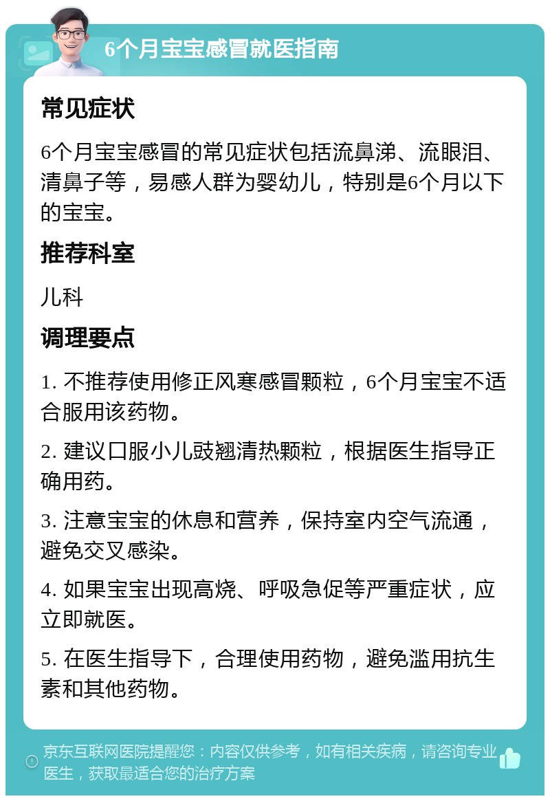 6个月宝宝感冒就医指南 常见症状 6个月宝宝感冒的常见症状包括流鼻涕、流眼泪、清鼻子等，易感人群为婴幼儿，特别是6个月以下的宝宝。 推荐科室 儿科 调理要点 1. 不推荐使用修正风寒感冒颗粒，6个月宝宝不适合服用该药物。 2. 建议口服小儿豉翘清热颗粒，根据医生指导正确用药。 3. 注意宝宝的休息和营养，保持室内空气流通，避免交叉感染。 4. 如果宝宝出现高烧、呼吸急促等严重症状，应立即就医。 5. 在医生指导下，合理使用药物，避免滥用抗生素和其他药物。