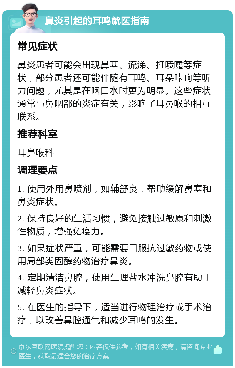 鼻炎引起的耳鸣就医指南 常见症状 鼻炎患者可能会出现鼻塞、流涕、打喷嚏等症状，部分患者还可能伴随有耳鸣、耳朵咔响等听力问题，尤其是在咽口水时更为明显。这些症状通常与鼻咽部的炎症有关，影响了耳鼻喉的相互联系。 推荐科室 耳鼻喉科 调理要点 1. 使用外用鼻喷剂，如辅舒良，帮助缓解鼻塞和鼻炎症状。 2. 保持良好的生活习惯，避免接触过敏原和刺激性物质，增强免疫力。 3. 如果症状严重，可能需要口服抗过敏药物或使用局部类固醇药物治疗鼻炎。 4. 定期清洁鼻腔，使用生理盐水冲洗鼻腔有助于减轻鼻炎症状。 5. 在医生的指导下，适当进行物理治疗或手术治疗，以改善鼻腔通气和减少耳鸣的发生。