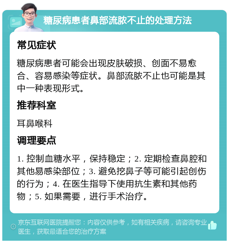 糖尿病患者鼻部流脓不止的处理方法 常见症状 糖尿病患者可能会出现皮肤破损、创面不易愈合、容易感染等症状。鼻部流脓不止也可能是其中一种表现形式。 推荐科室 耳鼻喉科 调理要点 1. 控制血糖水平，保持稳定；2. 定期检查鼻腔和其他易感染部位；3. 避免挖鼻子等可能引起创伤的行为；4. 在医生指导下使用抗生素和其他药物；5. 如果需要，进行手术治疗。