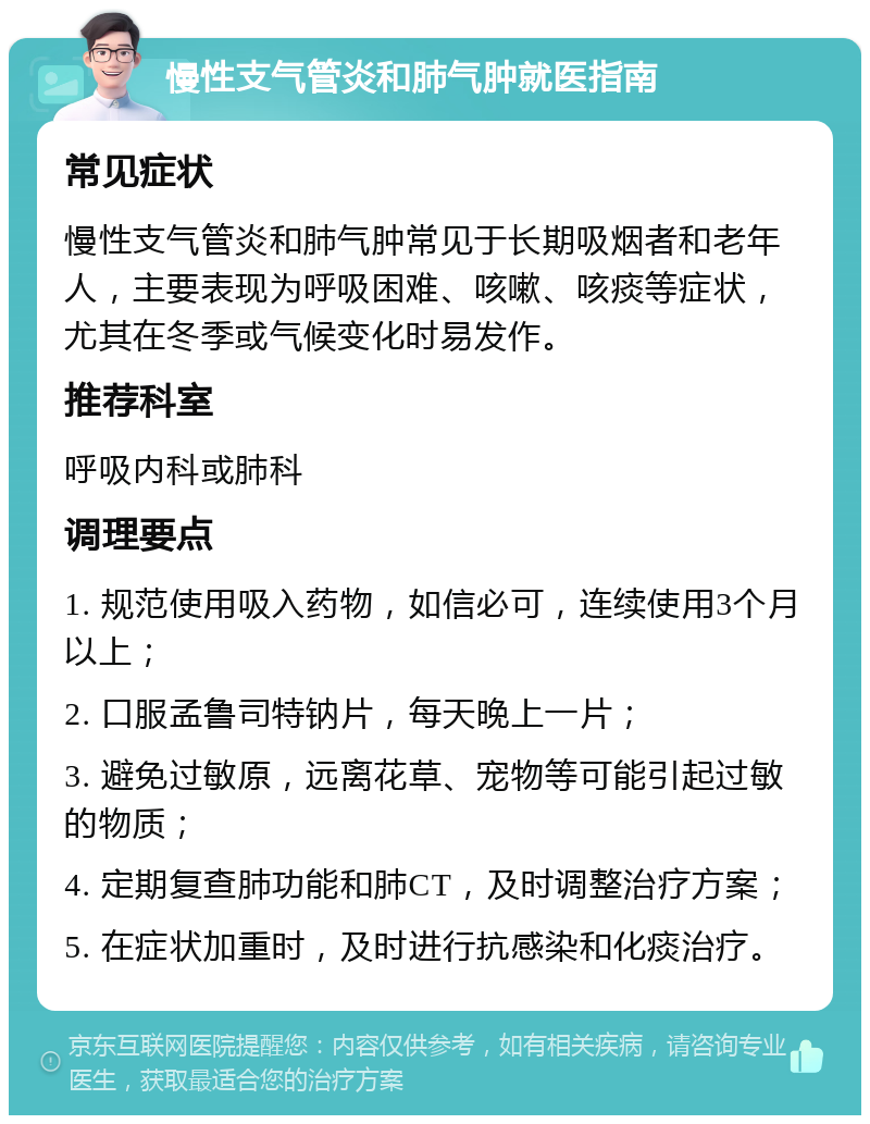 慢性支气管炎和肺气肿就医指南 常见症状 慢性支气管炎和肺气肿常见于长期吸烟者和老年人，主要表现为呼吸困难、咳嗽、咳痰等症状，尤其在冬季或气候变化时易发作。 推荐科室 呼吸内科或肺科 调理要点 1. 规范使用吸入药物，如信必可，连续使用3个月以上； 2. 口服孟鲁司特钠片，每天晚上一片； 3. 避免过敏原，远离花草、宠物等可能引起过敏的物质； 4. 定期复查肺功能和肺CT，及时调整治疗方案； 5. 在症状加重时，及时进行抗感染和化痰治疗。