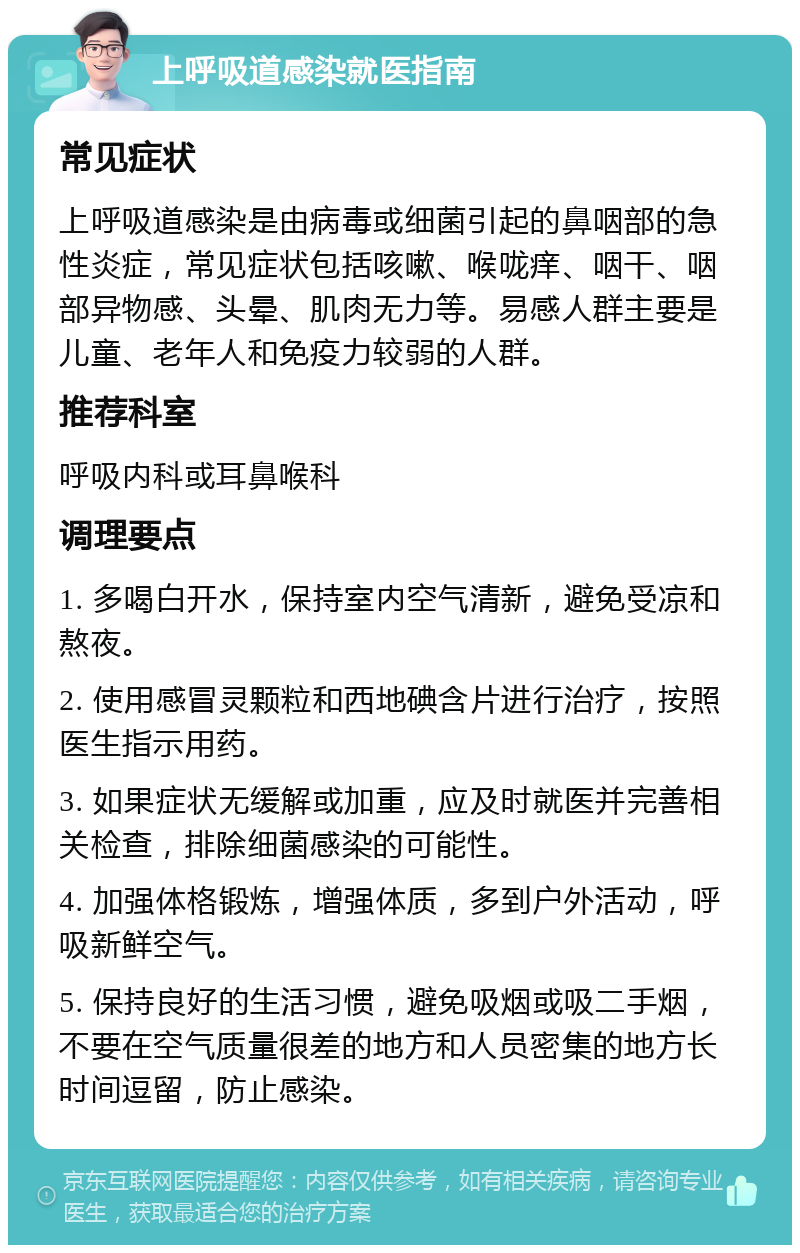 上呼吸道感染就医指南 常见症状 上呼吸道感染是由病毒或细菌引起的鼻咽部的急性炎症，常见症状包括咳嗽、喉咙痒、咽干、咽部异物感、头晕、肌肉无力等。易感人群主要是儿童、老年人和免疫力较弱的人群。 推荐科室 呼吸内科或耳鼻喉科 调理要点 1. 多喝白开水，保持室内空气清新，避免受凉和熬夜。 2. 使用感冒灵颗粒和西地碘含片进行治疗，按照医生指示用药。 3. 如果症状无缓解或加重，应及时就医并完善相关检查，排除细菌感染的可能性。 4. 加强体格锻炼，增强体质，多到户外活动，呼吸新鲜空气。 5. 保持良好的生活习惯，避免吸烟或吸二手烟，不要在空气质量很差的地方和人员密集的地方长时间逗留，防止感染。