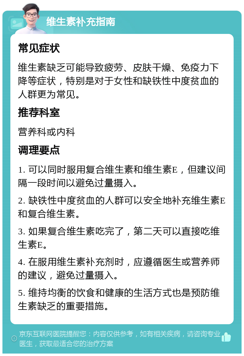 维生素补充指南 常见症状 维生素缺乏可能导致疲劳、皮肤干燥、免疫力下降等症状，特别是对于女性和缺铁性中度贫血的人群更为常见。 推荐科室 营养科或内科 调理要点 1. 可以同时服用复合维生素和维生素E，但建议间隔一段时间以避免过量摄入。 2. 缺铁性中度贫血的人群可以安全地补充维生素E和复合维生素。 3. 如果复合维生素吃完了，第二天可以直接吃维生素E。 4. 在服用维生素补充剂时，应遵循医生或营养师的建议，避免过量摄入。 5. 维持均衡的饮食和健康的生活方式也是预防维生素缺乏的重要措施。