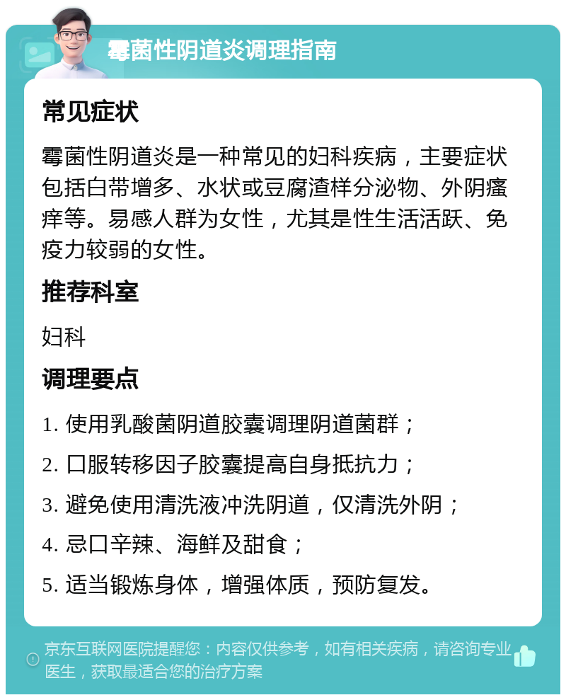 霉菌性阴道炎调理指南 常见症状 霉菌性阴道炎是一种常见的妇科疾病，主要症状包括白带增多、水状或豆腐渣样分泌物、外阴瘙痒等。易感人群为女性，尤其是性生活活跃、免疫力较弱的女性。 推荐科室 妇科 调理要点 1. 使用乳酸菌阴道胶囊调理阴道菌群； 2. 口服转移因子胶囊提高自身抵抗力； 3. 避免使用清洗液冲洗阴道，仅清洗外阴； 4. 忌口辛辣、海鲜及甜食； 5. 适当锻炼身体，增强体质，预防复发。