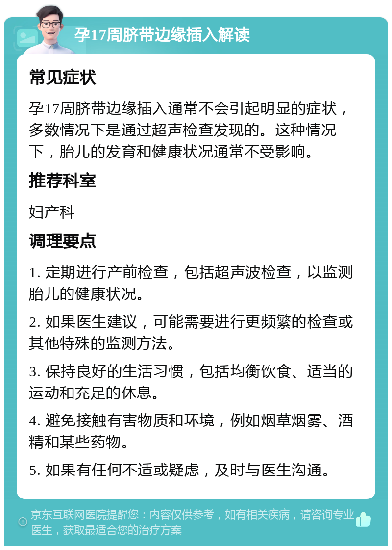 孕17周脐带边缘插入解读 常见症状 孕17周脐带边缘插入通常不会引起明显的症状，多数情况下是通过超声检查发现的。这种情况下，胎儿的发育和健康状况通常不受影响。 推荐科室 妇产科 调理要点 1. 定期进行产前检查，包括超声波检查，以监测胎儿的健康状况。 2. 如果医生建议，可能需要进行更频繁的检查或其他特殊的监测方法。 3. 保持良好的生活习惯，包括均衡饮食、适当的运动和充足的休息。 4. 避免接触有害物质和环境，例如烟草烟雾、酒精和某些药物。 5. 如果有任何不适或疑虑，及时与医生沟通。