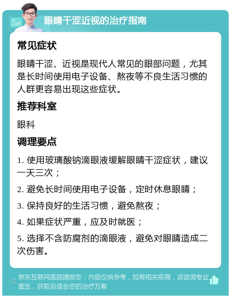 眼睛干涩近视的治疗指南 常见症状 眼睛干涩、近视是现代人常见的眼部问题，尤其是长时间使用电子设备、熬夜等不良生活习惯的人群更容易出现这些症状。 推荐科室 眼科 调理要点 1. 使用玻璃酸钠滴眼液缓解眼睛干涩症状，建议一天三次； 2. 避免长时间使用电子设备，定时休息眼睛； 3. 保持良好的生活习惯，避免熬夜； 4. 如果症状严重，应及时就医； 5. 选择不含防腐剂的滴眼液，避免对眼睛造成二次伤害。