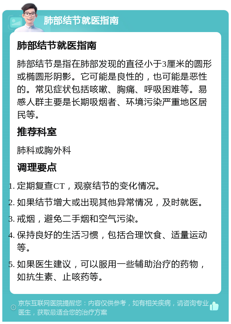 肺部结节就医指南 肺部结节就医指南 肺部结节是指在肺部发现的直径小于3厘米的圆形或椭圆形阴影。它可能是良性的，也可能是恶性的。常见症状包括咳嗽、胸痛、呼吸困难等。易感人群主要是长期吸烟者、环境污染严重地区居民等。 推荐科室 肺科或胸外科 调理要点 定期复查CT，观察结节的变化情况。 如果结节增大或出现其他异常情况，及时就医。 戒烟，避免二手烟和空气污染。 保持良好的生活习惯，包括合理饮食、适量运动等。 如果医生建议，可以服用一些辅助治疗的药物，如抗生素、止咳药等。