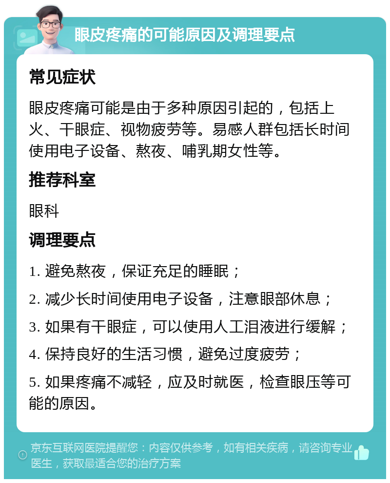 眼皮疼痛的可能原因及调理要点 常见症状 眼皮疼痛可能是由于多种原因引起的，包括上火、干眼症、视物疲劳等。易感人群包括长时间使用电子设备、熬夜、哺乳期女性等。 推荐科室 眼科 调理要点 1. 避免熬夜，保证充足的睡眠； 2. 减少长时间使用电子设备，注意眼部休息； 3. 如果有干眼症，可以使用人工泪液进行缓解； 4. 保持良好的生活习惯，避免过度疲劳； 5. 如果疼痛不减轻，应及时就医，检查眼压等可能的原因。