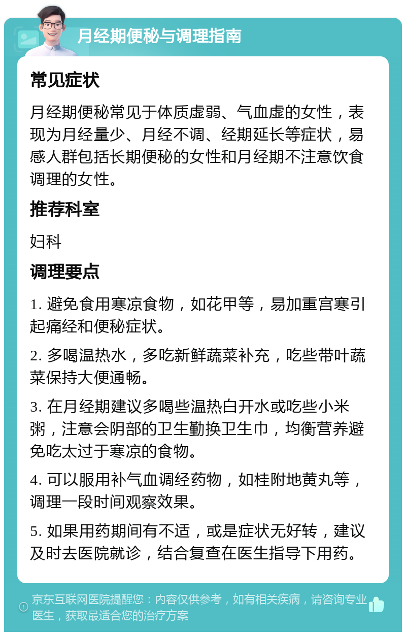 月经期便秘与调理指南 常见症状 月经期便秘常见于体质虚弱、气血虚的女性，表现为月经量少、月经不调、经期延长等症状，易感人群包括长期便秘的女性和月经期不注意饮食调理的女性。 推荐科室 妇科 调理要点 1. 避免食用寒凉食物，如花甲等，易加重宫寒引起痛经和便秘症状。 2. 多喝温热水，多吃新鲜蔬菜补充，吃些带叶蔬菜保持大便通畅。 3. 在月经期建议多喝些温热白开水或吃些小米粥，注意会阴部的卫生勤换卫生巾，均衡营养避免吃太过于寒凉的食物。 4. 可以服用补气血调经药物，如桂附地黄丸等，调理一段时间观察效果。 5. 如果用药期间有不适，或是症状无好转，建议及时去医院就诊，结合复查在医生指导下用药。