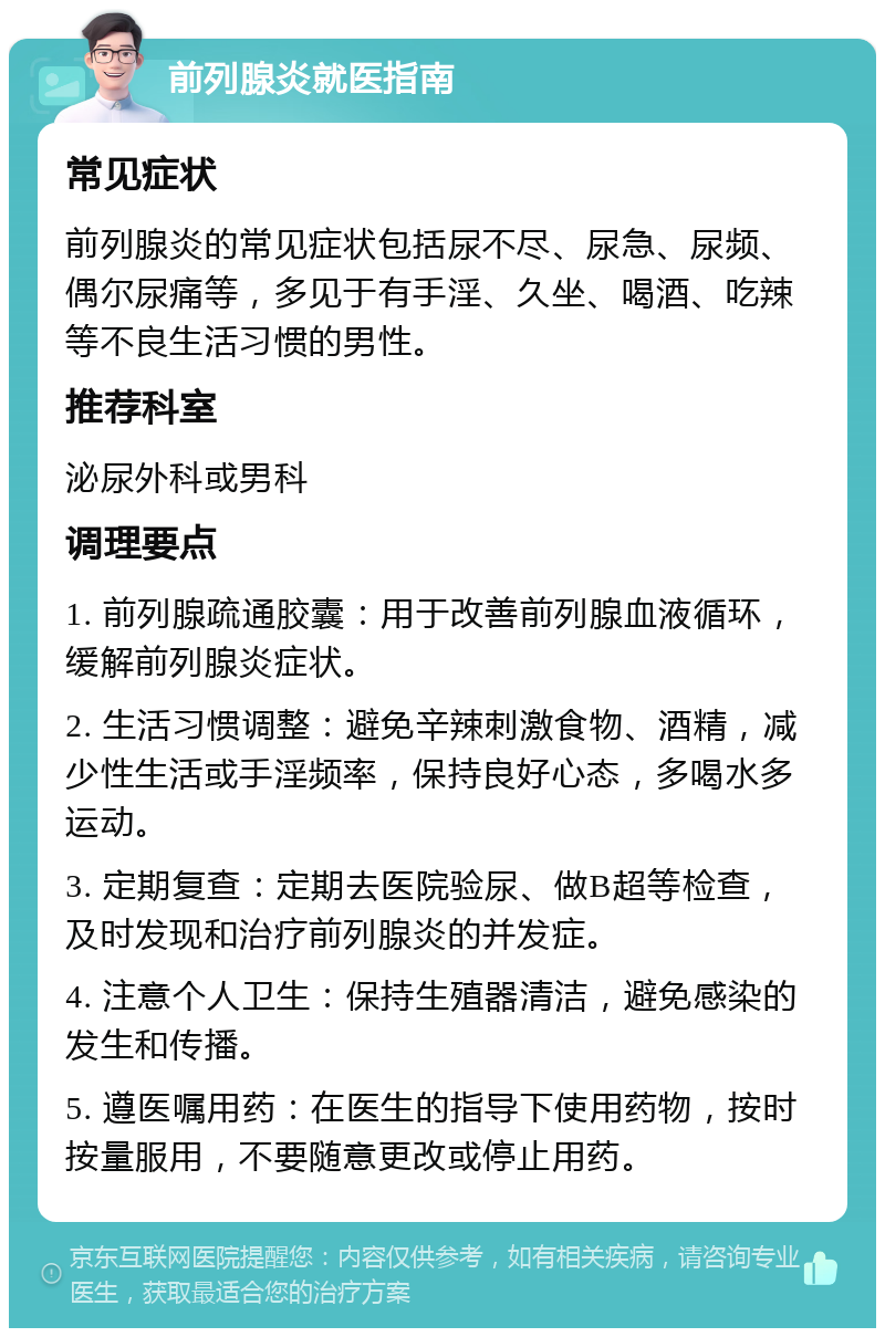 前列腺炎就医指南 常见症状 前列腺炎的常见症状包括尿不尽、尿急、尿频、偶尔尿痛等，多见于有手淫、久坐、喝酒、吃辣等不良生活习惯的男性。 推荐科室 泌尿外科或男科 调理要点 1. 前列腺疏通胶囊：用于改善前列腺血液循环，缓解前列腺炎症状。 2. 生活习惯调整：避免辛辣刺激食物、酒精，减少性生活或手淫频率，保持良好心态，多喝水多运动。 3. 定期复查：定期去医院验尿、做B超等检查，及时发现和治疗前列腺炎的并发症。 4. 注意个人卫生：保持生殖器清洁，避免感染的发生和传播。 5. 遵医嘱用药：在医生的指导下使用药物，按时按量服用，不要随意更改或停止用药。