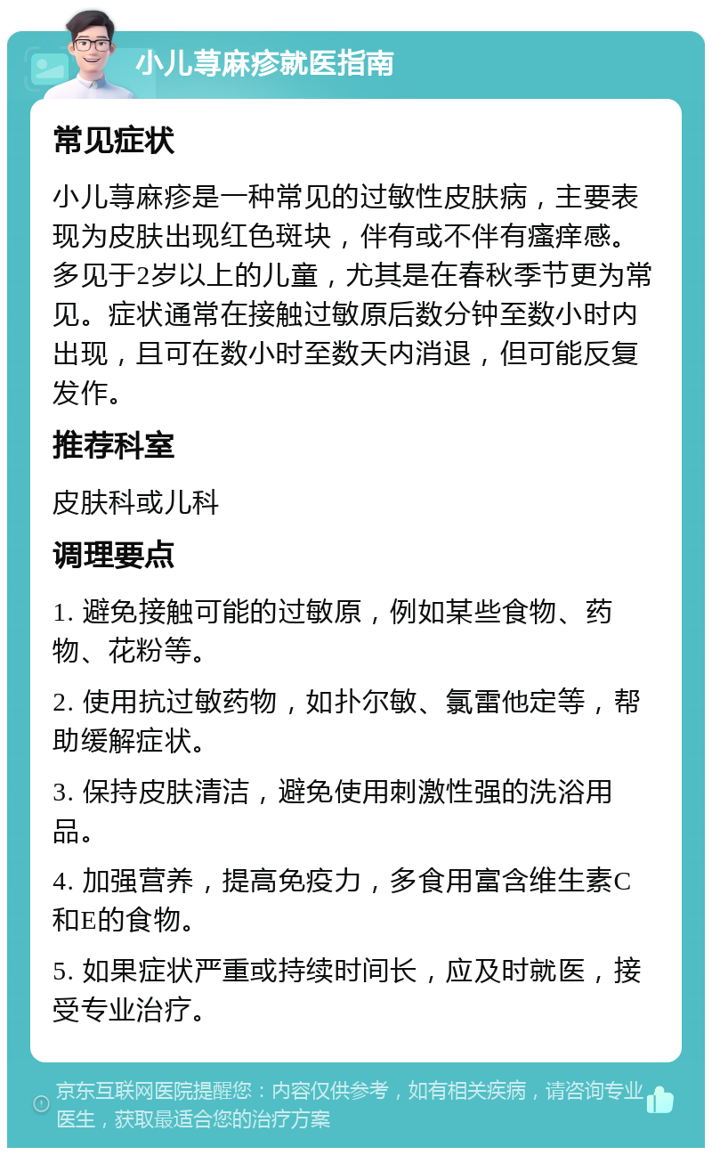 小儿荨麻疹就医指南 常见症状 小儿荨麻疹是一种常见的过敏性皮肤病，主要表现为皮肤出现红色斑块，伴有或不伴有瘙痒感。多见于2岁以上的儿童，尤其是在春秋季节更为常见。症状通常在接触过敏原后数分钟至数小时内出现，且可在数小时至数天内消退，但可能反复发作。 推荐科室 皮肤科或儿科 调理要点 1. 避免接触可能的过敏原，例如某些食物、药物、花粉等。 2. 使用抗过敏药物，如扑尔敏、氯雷他定等，帮助缓解症状。 3. 保持皮肤清洁，避免使用刺激性强的洗浴用品。 4. 加强营养，提高免疫力，多食用富含维生素C和E的食物。 5. 如果症状严重或持续时间长，应及时就医，接受专业治疗。