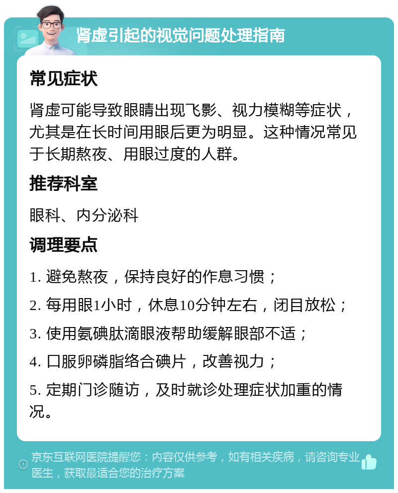 肾虚引起的视觉问题处理指南 常见症状 肾虚可能导致眼睛出现飞影、视力模糊等症状，尤其是在长时间用眼后更为明显。这种情况常见于长期熬夜、用眼过度的人群。 推荐科室 眼科、内分泌科 调理要点 1. 避免熬夜，保持良好的作息习惯； 2. 每用眼1小时，休息10分钟左右，闭目放松； 3. 使用氨碘肽滴眼液帮助缓解眼部不适； 4. 口服卵磷脂络合碘片，改善视力； 5. 定期门诊随访，及时就诊处理症状加重的情况。