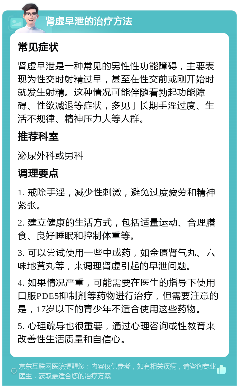 肾虚早泄的治疗方法 常见症状 肾虚早泄是一种常见的男性性功能障碍，主要表现为性交时射精过早，甚至在性交前或刚开始时就发生射精。这种情况可能伴随着勃起功能障碍、性欲减退等症状，多见于长期手淫过度、生活不规律、精神压力大等人群。 推荐科室 泌尿外科或男科 调理要点 1. 戒除手淫，减少性刺激，避免过度疲劳和精神紧张。 2. 建立健康的生活方式，包括适量运动、合理膳食、良好睡眠和控制体重等。 3. 可以尝试使用一些中成药，如金匮肾气丸、六味地黄丸等，来调理肾虚引起的早泄问题。 4. 如果情况严重，可能需要在医生的指导下使用口服PDE5抑制剂等药物进行治疗，但需要注意的是，17岁以下的青少年不适合使用这些药物。 5. 心理疏导也很重要，通过心理咨询或性教育来改善性生活质量和自信心。